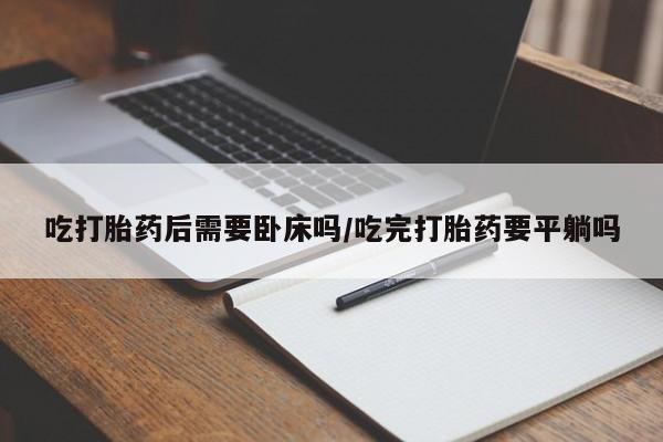 打胎药私人专卖微信网上药店吃打胎药后需要卧床吗/吃完打胎药要平躺吗
