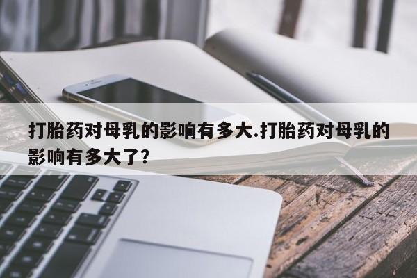 打胎药私人专卖微信网上药店打胎药对母乳的影响有多大.打胎药对母乳的影响有多大了？
