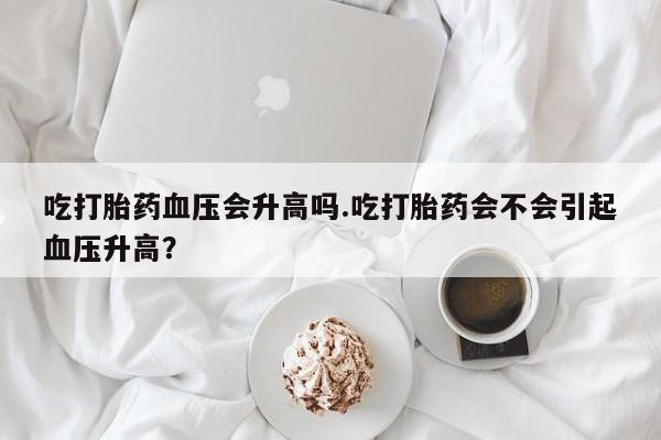 打胎药私人专卖微信网上药店吃打胎药血压会升高吗.吃打胎药会不会引起血压升高？