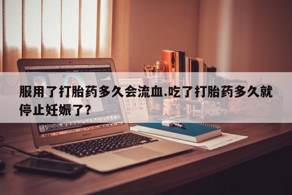 打胎药私人专卖微信网上药店服用了打胎药多久会流血.吃了打胎药多久就停止妊娠了？