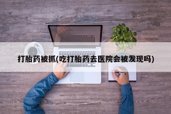 打胎药私人专卖微信网上药店打胎药被抓(吃打胎药去医院会被发现吗)