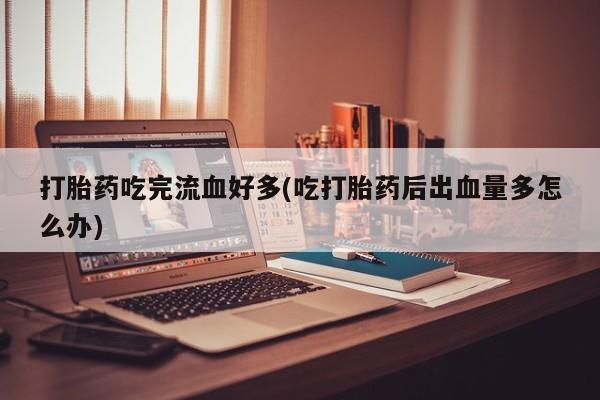 打胎药私人专卖微信网上药店打胎药吃完流血好多(吃打胎药后出血量多怎么办)