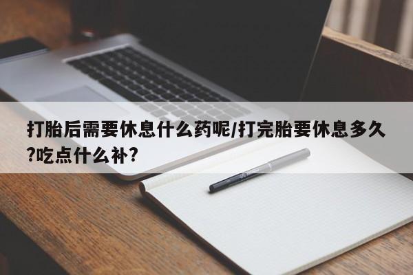 打胎药私人专卖微信网上药店打胎后需要休息什么药呢/打完胎要休息多久?吃点什么补?