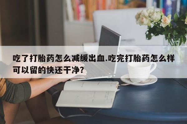 打胎药私人专卖微信网上药店吃了打胎药怎么减缓出血.吃完打胎药怎么样可以留的快还干净？