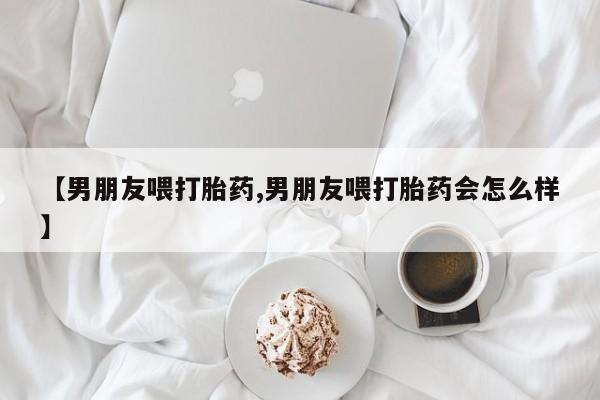 打胎药私人专卖微信网上药店【男朋友喂打胎药,男朋友喂打胎药会怎么样】