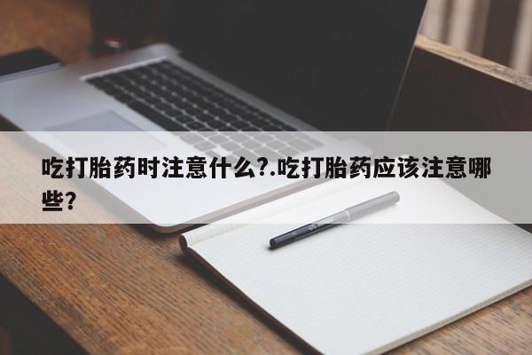 打胎药私人专卖微信网上药店吃打胎药时注意什么?.吃打胎药应该注意哪些？
