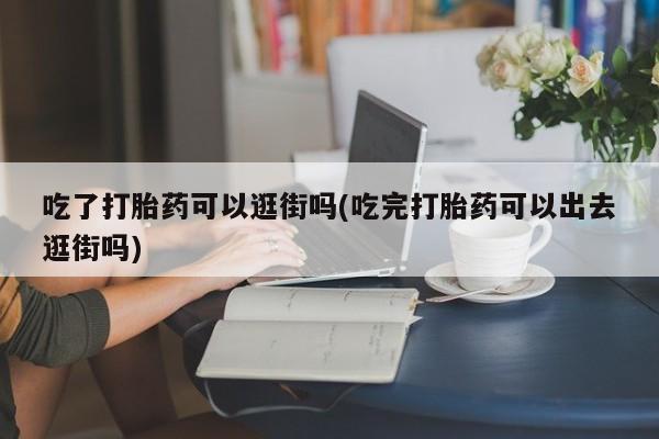 打胎药私人专卖微信网上药店吃了打胎药可以逛街吗(吃完打胎药可以出去逛街吗)